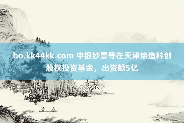 bo.kk44kk.com 中银钞票等在天津缔造科创股权投资基金，出资额5亿