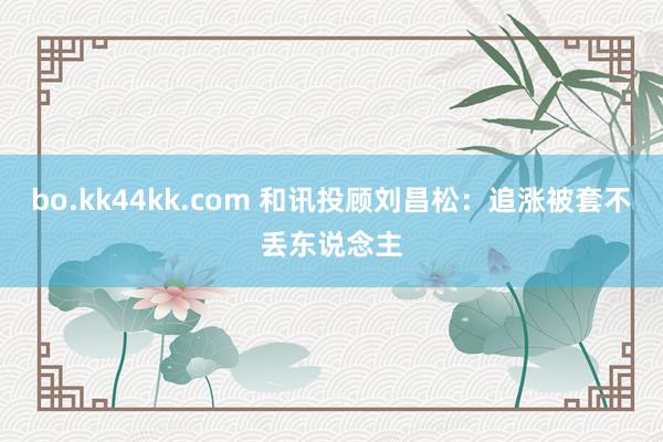 bo.kk44kk.com 和讯投顾刘昌松：追涨被套不丢东说念主