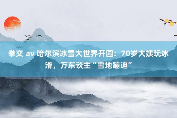 拳交 av 哈尔滨冰雪大世界开园：70岁大姨玩冰滑，万东谈主“雪地蹦迪”