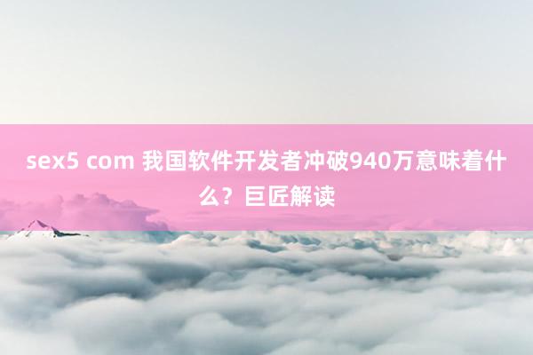 sex5 com 我国软件开发者冲破940万意味着什么？巨匠解读