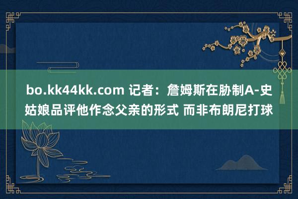 bo.kk44kk.com 记者：詹姆斯在胁制A-史姑娘品评他作念父亲的形式 而非布朗尼打球