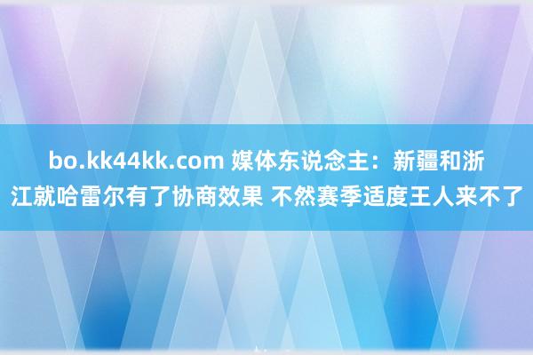 bo.kk44kk.com 媒体东说念主：新疆和浙江就哈雷尔有了协商效果 不然赛季适度王人来不了